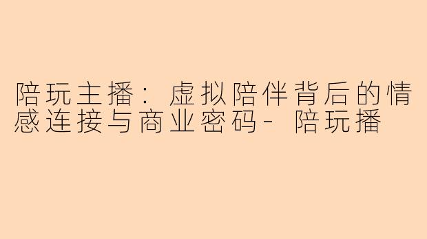 陪玩主播：虚拟陪伴背后的情感连接与商业密码-陪玩播