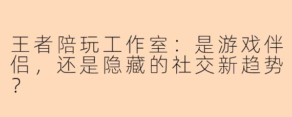 王者陪玩工作室：是游戏伴侣，还是隐藏的社交新趋势？