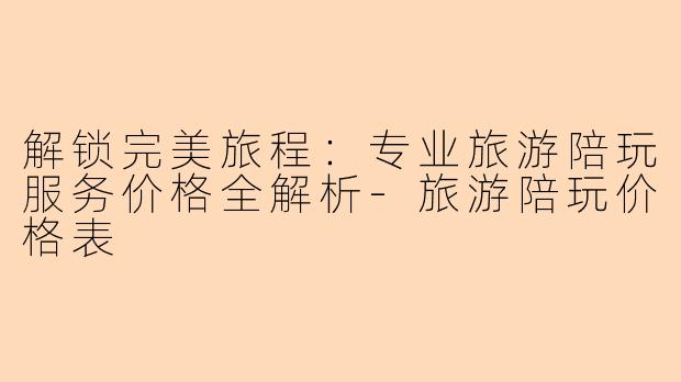 解锁完美旅程：专业旅游陪玩服务价格全解析-旅游陪玩价格表