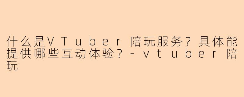 什么是VTuber陪玩服务?具体能提供哪些互动体验?-vtuber陪玩