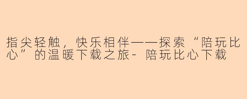 指尖轻触，快乐相伴——探索“陪玩比心”的温暖下载之旅-陪玩比心下载