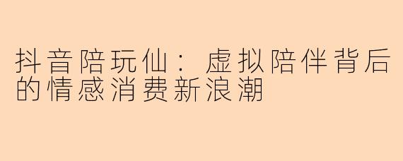 抖音陪玩仙：虚拟陪伴背后的情感消费新浪潮