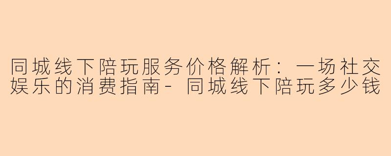同城线下陪玩服务价格解析：一场社交娱乐的消费指南-同城线下陪玩多少钱