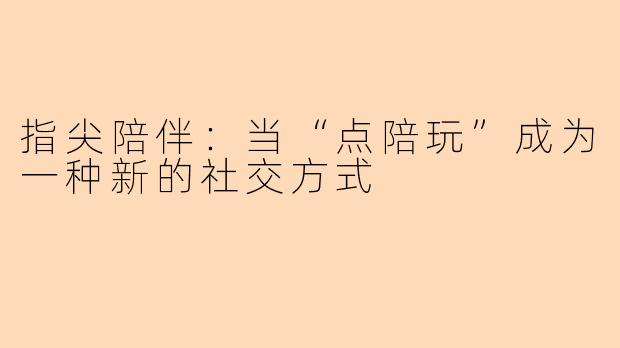 指尖陪伴：当“点陪玩”成为一种新的社交方式