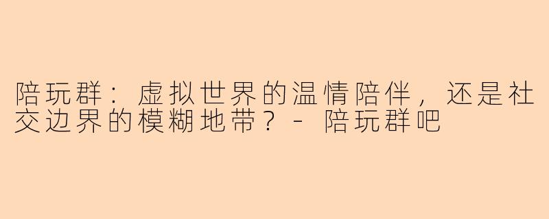 陪玩群：虚拟世界的温情陪伴，还是社交边界的模糊地带？-陪玩群吧