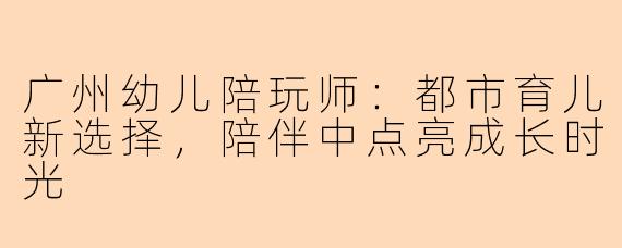 广州幼儿陪玩师：都市育儿新选择，陪伴中点亮成长时光