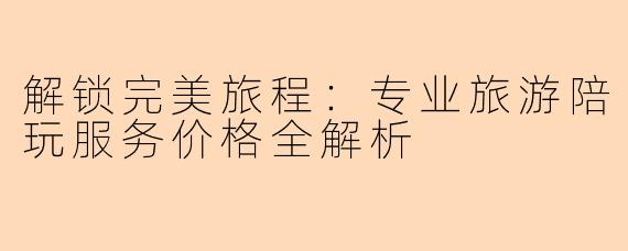 解锁完美旅程：专业旅游陪玩服务价格全解析