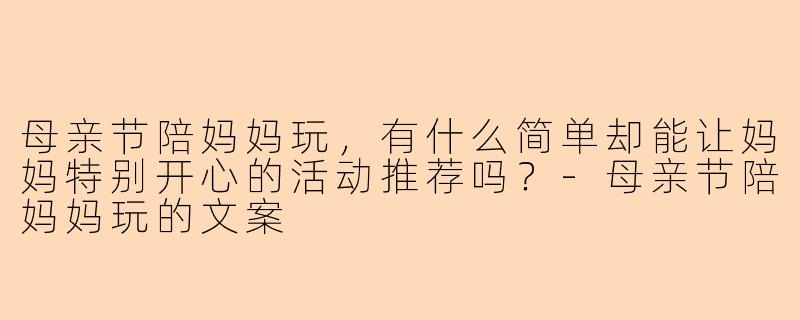 母亲节陪妈妈玩，有什么简单却能让妈妈特别开心的活动推荐吗？-母亲节陪妈妈玩的文案