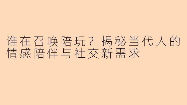 谁在召唤陪玩？揭秘当代人的情感陪伴与社交新需求