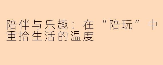 陪伴与乐趣:在“陪玩”中重拾生活的温度