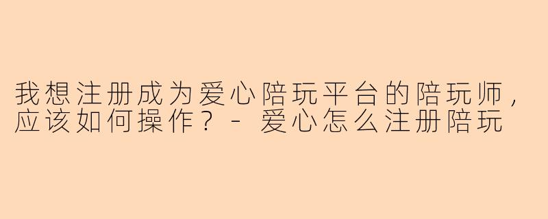 我想注册成为爱心陪玩平台的陪玩师，应该如何操作？-爱心怎么注册陪玩
