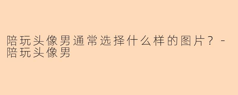 陪玩头像男通常选择什么样的图片？-陪玩头像男