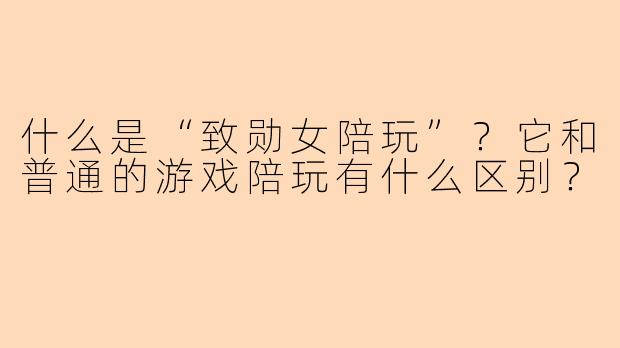 什么是“致勋女陪玩”？它和普通的游戏陪玩有什么区别？
