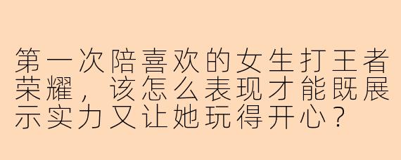 第一次陪喜欢的女生打王者荣耀，该怎么表现才能既展示实力又让她玩得开心？