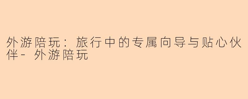 外游陪玩：旅行中的专属向导与贴心伙伴-外游陪玩