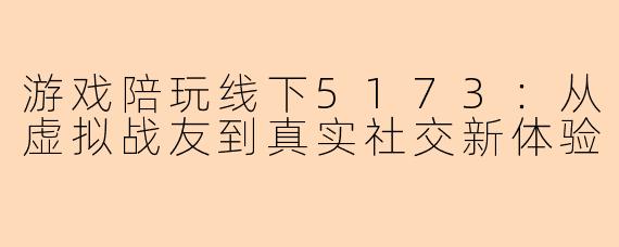 游戏陪玩线下5173：从虚拟战友到真实社交新体验