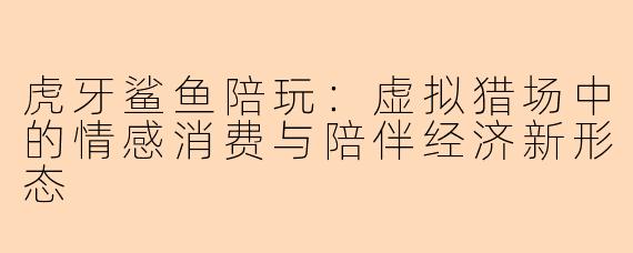 虎牙鲨鱼陪玩：虚拟猎场中的情感消费与陪伴经济新形态