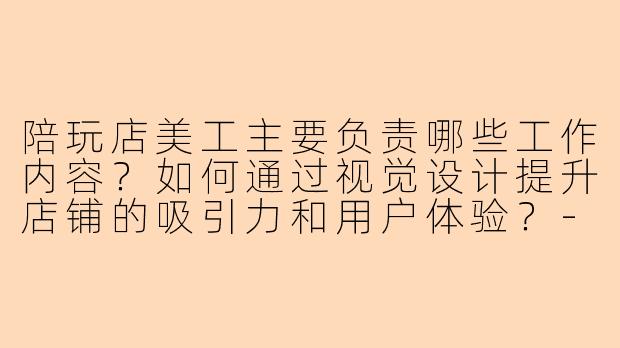 陪玩店美工主要负责哪些工作内容？如何通过视觉设计提升店铺的吸引力和用户体验？-陪玩店美工