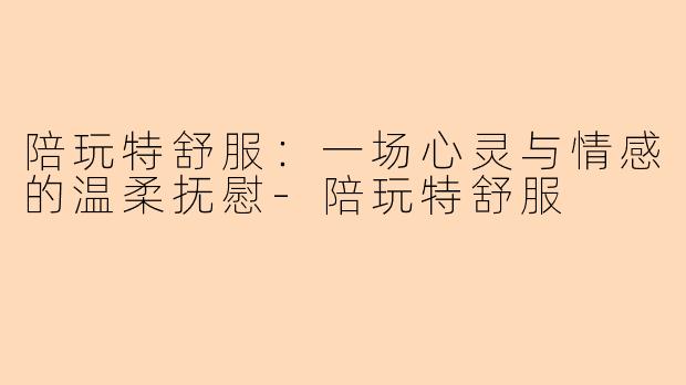 陪玩特舒服：一场心灵与情感的温柔抚慰-陪玩特舒服