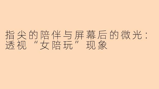 指尖的陪伴与屏幕后的微光：透视“女陪玩”现象