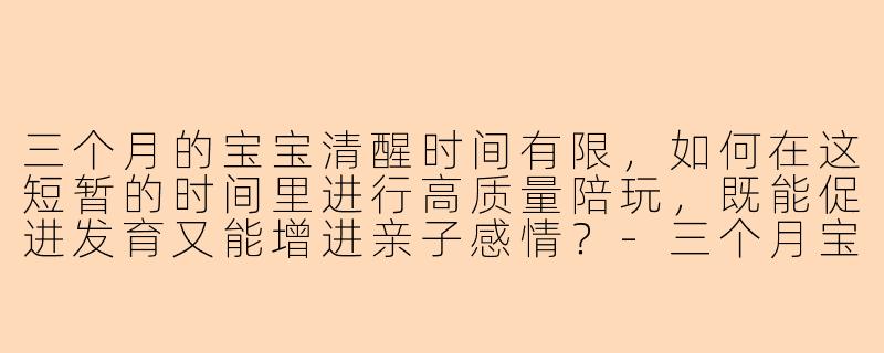 三个月的宝宝清醒时间有限，如何在这短暂的时间里进行高质量陪玩，既能促进发育又能增进亲子感情？-三个月宝宝高质量陪玩