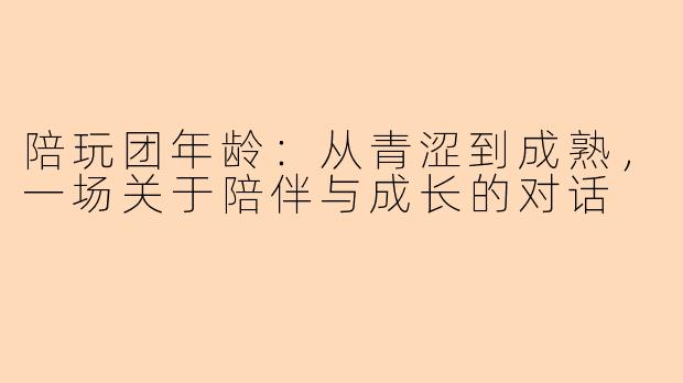 陪玩团年龄：从青涩到成熟，一场关于陪伴与成长的对话