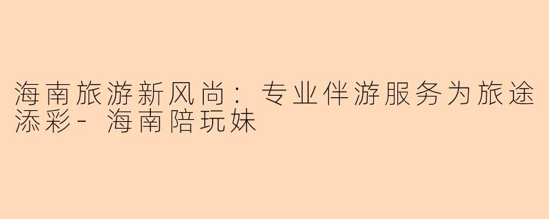 海南旅游新风尚：专业伴游服务为旅途添彩-海南陪玩妹
