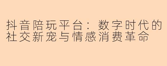 抖音陪玩平台：数字时代的社交新宠与情感消费革命