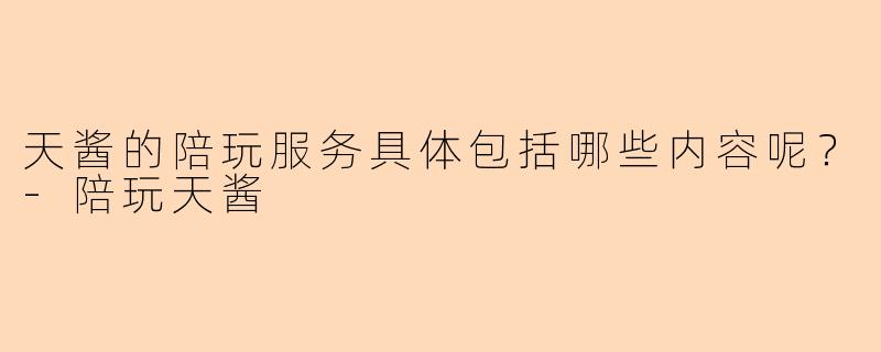 天酱的陪玩服务具体包括哪些内容呢？-陪玩天酱
