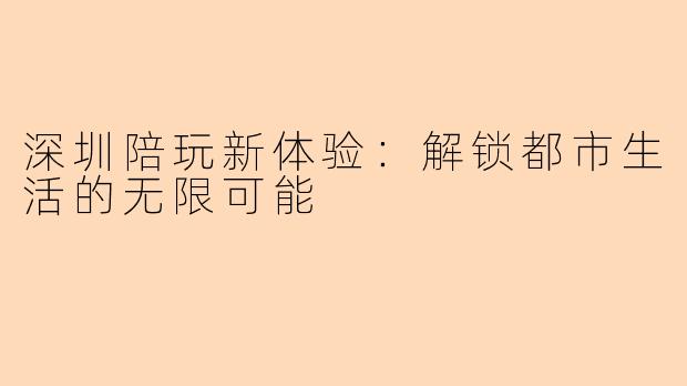 深圳陪玩新体验：解锁都市生活的无限可能
