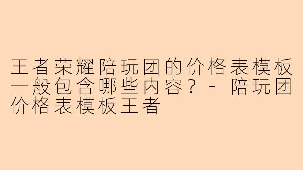 王者荣耀陪玩团的价格表模板一般包含哪些内容？-陪玩团价格表模板王者