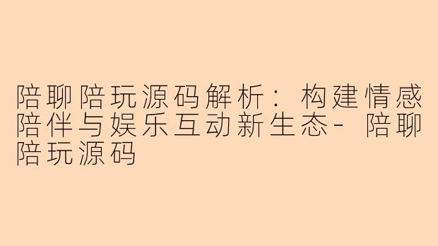 陪聊陪玩源码解析：构建情感陪伴与娱乐互动新生态-陪聊陪玩源码