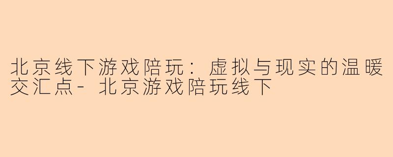 北京线下游戏陪玩：虚拟与现实的温暖交汇点-北京游戏陪玩线下