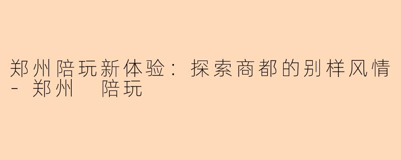 郑州陪玩新体验：探索商都的别样风情-郑州 陪玩