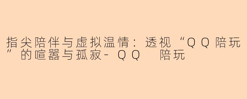 指尖陪伴与虚拟温情：透视“QQ陪玩”的喧嚣与孤寂-QQ 陪玩