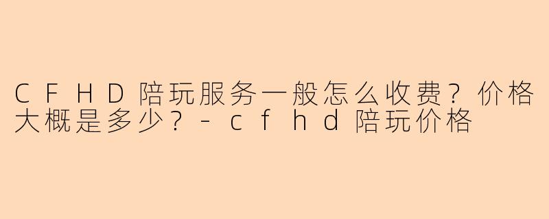 CFHD陪玩服务一般怎么收费？价格大概是多少？-cfhd陪玩价格