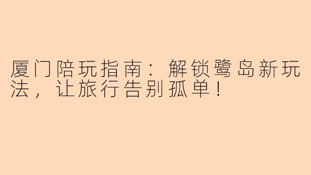 厦门陪玩指南:解锁鹭岛新玩法,让旅行告别孤单!