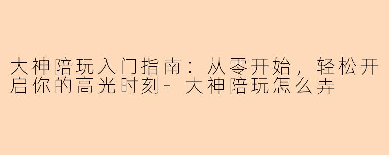 大神陪玩入门指南：从零开始，轻松开启你的高光时刻-大神陪玩怎么弄