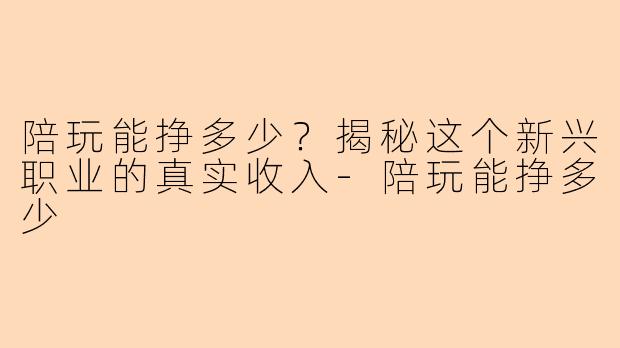 陪玩能挣多少？揭秘这个新兴职业的真实收入-陪玩能挣多少