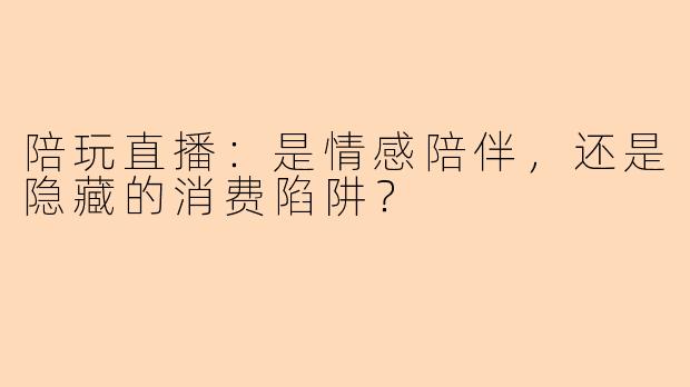 陪玩直播：是情感陪伴，还是隐藏的消费陷阱？