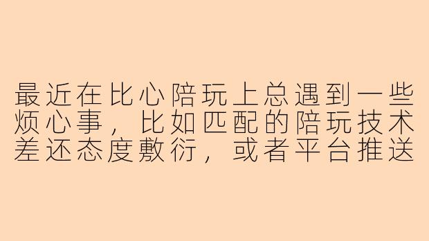 最近在比心陪玩上总遇到一些烦心事，比如匹配的陪玩技术差还态度敷衍，或者平台推送太频繁影响体验。你们有没有类似经历？该怎么处理才能避免被坑？-比心陪玩好烦