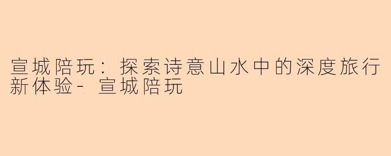 宣城陪玩：探索诗意山水中的深度旅行新体验-宣城陪玩