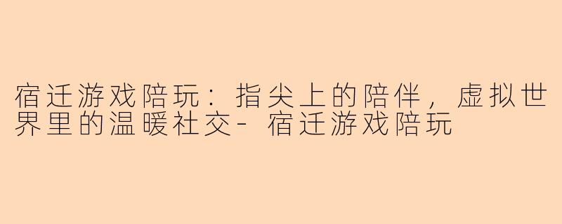 宿迁游戏陪玩：指尖上的陪伴，虚拟世界里的温暖社交-宿迁游戏陪玩