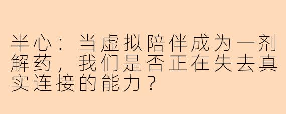 半心:当虚拟陪伴成为一剂解药,我们是否正在失去真实连接的能力?