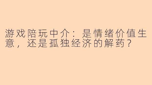 游戏陪玩中介：是情绪价值生意，还是孤独经济的解药？