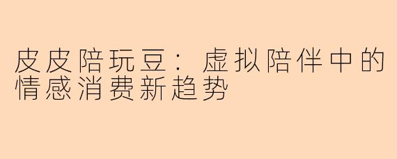 皮皮陪玩豆：虚拟陪伴中的情感消费新趋势