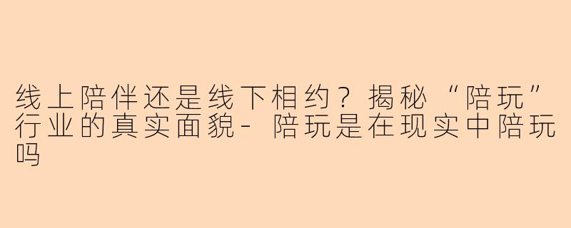 线上陪伴还是线下相约？揭秘“陪玩”行业的真实面貌-陪玩是在现实中陪玩吗