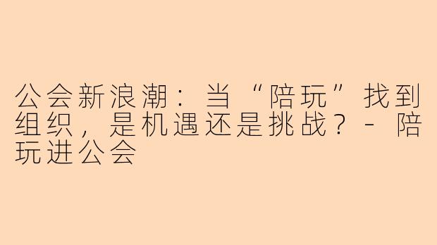 公会新浪潮：当“陪玩”找到组织，是机遇还是挑战？