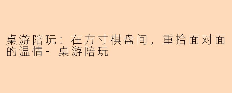 桌游陪玩：在方寸棋盘间，重拾面对面的温情-桌游陪玩
