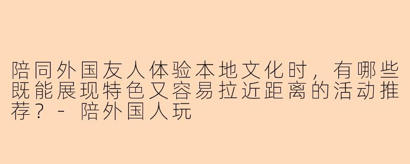 陪同外国友人体验本地文化时,有哪些既能展现特色又容易拉近距离的活动推荐?